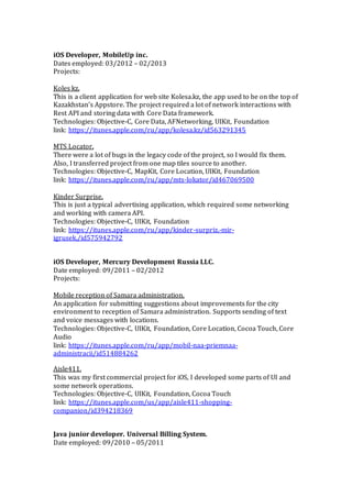 iOS Developer, MobileUp inc.
Dates employed: 03/2012 – 02/2013
Projects:
Koles kz.
This is a client application for web site Kolesa.kz, the app used to be on the top of
Kazakhstan’s Appstore. The project required a lot of network interactions with
Rest API and storing data with Core Data framework.
Technologies: Objective-C, Core Data, AFNetworking, UIKit, Foundation
link: https://itunes.apple.com/ru/app/kolesa.kz/id563291345
MTS Locator.
There were a lot of bugs in the legacy code of the project, so I would fix them.
Also, I transferred project from one map tiles source to another.
Technologies: Objective-C, MapKit, Core Location, UIKit, Foundation
link: https://itunes.apple.com/ru/app/mts-lokator/id467069500
Kinder Surprise.
This is just a typical advertising application, which required some networking
and working with camera API.
Technologies: Objective-C, UIKit, Foundation
link: https://itunes.apple.com/ru/app/kinder-surpriz.-mir-
igrusek./id575942792
iOS Developer, Mercury Development Russia LLC.
Date employed: 09/2011 – 02/2012
Projects:
Mobile reception of Samara administration.
An application for submitting suggestions about improvements for the city
environment to reception of Samara administration. Supports sending of text
and voice messages with locations.
Technologies: Objective-C, UIKit, Foundation, Core Location, Cocoa Touch, Core
Audio
link: https://itunes.apple.com/ru/app/mobil-naa-priemnaa-
administracii/id514884262
Aisle411.
This was my first commercial project for iOS, I developed some parts of UI and
some network operations.
Technologies: Objective-C, UIKit, Foundation, Cocoa Touch
link: https://itunes.apple.com/us/app/aisle411-shopping-
companion/id394218369
Java junior developer. Universal Billing System.
Date employed: 09/2010 – 05/2011
 