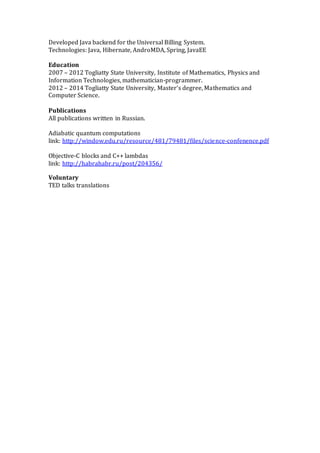 Developed Java backend for the Universal Billing System.
Technologies: Java, Hibernate, AndroMDA, Spring, JavaEE
Education
2007 – 2012 Togliatty State University, Institute of Mathematics, Physics and
Information Technologies, mathematician-programmer.
2012 – 2014 Togliatty State University, Master’s degree, Mathematics and
Computer Science.
Publications
All publications written in Russian.
Adiabatic quantum computations
link: http://window.edu.ru/resource/481/79481/files/science-confenence.pdf
Objective-C blocks and C++ lambdas
link: http://habrahabr.ru/post/204356/
Voluntary
TED talks translations
 