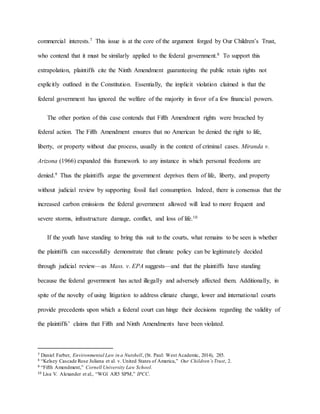 commercial interests.7 This issue is at the core of the argument forged by Our Children’s Trust,
who contend that it must be similarly applied to the federal government.8 To support this
extrapolation, plaintiffs cite the Ninth Amendment guaranteeing the public retain rights not
explicitly outlined in the Constitution. Essentially, the implicit violation claimed is that the
federal government has ignored the welfare of the majority in favor of a few financial powers.
The other portion of this case contends that Fifth Amendment rights were breached by
federal action. The Fifth Amendment ensures that no American be denied the right to life,
liberty, or property without due process, usually in the context of criminal cases. Miranda v.
Arizona (1966) expanded this framework to any instance in which personal freedoms are
denied.9 Thus the plaintiffs argue the government deprives them of life, liberty, and property
without judicial review by supporting fossil fuel consumption. Indeed, there is consensus that the
increased carbon emissions the federal government allowed will lead to more frequent and
severe storms, infrastructure damage, conflict, and loss of life.10
If the youth have standing to bring this suit to the courts, what remains to be seen is whether
the plaintiffs can successfully demonstrate that climate policy can be legitimately decided
through judicial review—as Mass. v. EPA suggests—and that the plaintiffs have standing
because the federal government has acted illegally and adversely affected them. Additionally, in
spite of the novelty of using litigation to address climate change, lower and international courts
provide precedents upon which a federal court can hinge their decisions regarding the validity of
the plaintiffs’ claims that Fifth and Ninth Amendments have been violated.
7 Daniel Farber, Environmental Law in a Nutshell, (St. Paul: West Academic, 2014), 285.
8 “Kelsey Cascade Rose Juliana et al. v. United States of America,” Our Children’s Trust, 2.
9 “Fifth Amendment,” Cornell University Law School.
10 Lisa V. Alexander et al., “WG1 AR5 SPM,” IPCC.
 