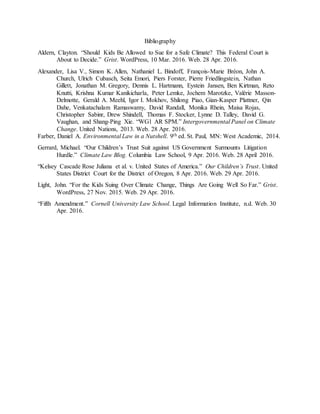 Bibliography
Aldern, Clayton. “Should Kids Be Allowed to Sue for a Safe Climate? This Federal Court is
About to Decide.” Grist. WordPress, 10 Mar. 2016. Web. 28 Apr. 2016.
Alexander, Lisa V., Simon K. Allen, Nathaniel L. Bindoff, François-Marie Bréon, John A.
Church, Ulrich Cubasch, Seita Emori, Piers Forster, Pierre Friedlingstein, Nathan
Gillett, Jonathan M. Gregory, Dennis L. Hartmann, Eystein Jansen, Ben Kirtman, Reto
Knutti, Krishna Kumar Kanikicharla, Peter Lemke, Jochem Marotzke, Valérie Masson-
Delmotte, Gerald A. Meehl, Igor I. Mokhov, Shilong Piao, Gian-Kasper Plattner, Qin
Dahe, Venkatachalam Ramaswamy, David Randall, Monika Rhein, Maisa Rojas,
Christopher Sabinr, Drew Shindell, Thomas F. Stocker, Lynne D. Talley, David G.
Vaughan, and Shang-Ping Xie. “WG1 AR SPM.” Intergovernmental Panel on Climate
Change. United Nations, 2013. Web. 28 Apr. 2016.
Farber, Daniel A. Environmental Law in a Nutshell. 9th ed. St. Paul, MN: West Academic, 2014.
Gerrard, Michael. “Our Children’s Trust Suit against US Government Surmounts Litigation
Hurdle.” Climate Law Blog. Columbia Law School, 9 Apr. 2016. Web. 28 April 2016.
“Kelsey Cascade Rose Juliana et al. v. United States of America.” Our Children’s Trust. United
States District Court for the District of Oregon, 8 Apr. 2016. Web. 29 Apr. 2016.
Light, John. “For the Kids Suing Over Climate Change, Things Are Going Well So Far.” Grist.
WordPress, 27 Nov. 2015. Web. 29 Apr. 2016.
“Fifth Amendment.” Cornell University Law School. Legal Information Institute, n.d. Web. 30
Apr. 2016.
 
