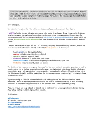Dear Colleagues,
It is with mixed emotions that I share this news that some of you may have already figured out …
I said YES when the interest in leaving survey came out a couple of weeks ago! Crazy, I know. As I reflect on an
amazing many year journey through many departments, many mergers, many projects and many roles, the
memories that stand out are consistent, and that is the blessing to work with people like you! At the end of any
journey, all that matters are the relationships we have built and the joys, sorrows, laughter and tears we have
shared.
I am very grateful to Pacific Bell, SBC and AT&T for taking care of my family and I through the years, and for the
awesome resume I’ve been able to build, but I will be forever grateful to all of you who:
 have inspired me to stay true to who I am
 coached me to keep my enthusiasm in check 
 reassured me when I doubted myself
 believed in me enough to follow me as your leader
 collaborated with me to do some amazing things for the people who work here
 trusted me as your confidante, coach and partner
The decision to leave was not an easy one. As most of you know my passion is to enable a great place to work for
people, so they can be the best version of themselves every day. With this in mind, I have decided to follow my
heart’s desire while I still have plenty of career runway left. I am looking for a Senior HR/People Strategy role in
the SF Bay Area, ideally for a midsize organization that is growing and doing meaningful work in the world…hey a
girl can dream, right?!
My faith is strong, so I am both excited and hopeful the right opportunity will present itself soon. In the
meantime, I remain an AT&T employee until July 22nd and hope to have the opportunity to share a final hug,
handshake or note of encouragement with all of you who have been a special part of my journey.
Please be in touch and keep in touch as desired, and let me know if you have any great connections in the Bay
Area to help me find work that aligns with my heart .
Best Regards,
Michelle Gomez
AVP People, Passion and Purpose
mo.gomez@att.net
m: 510-329-0554
https://www.linkedin.com/in/michelleogomez
I humbly share this beautiful collection of testimonials that were presented to me in a memory book. It started
with a note I sent to the many people I was blessed to know and support over the years as pasted below. Some
were highlighted as great examples of what many people shared. I hope this provides a good sense of who I am
and what I can bring to an organization.
 