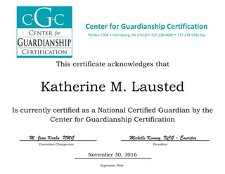              
This certificate acknowledges that
Katherine M. Lausted
Is currently certified as a National Certified Guardian by the
Center for Guardianship Certification
M. Jean Krahn, NMG Michelle Kenney, NCG - Emeritus
Committee Chairperson President
November 30, 2016
Expiration Date
Center for Guardianship Certification
PO Box 5704  Harrisburg, PA 17110  717.238.4689  717.238.9985 fax 
 
 