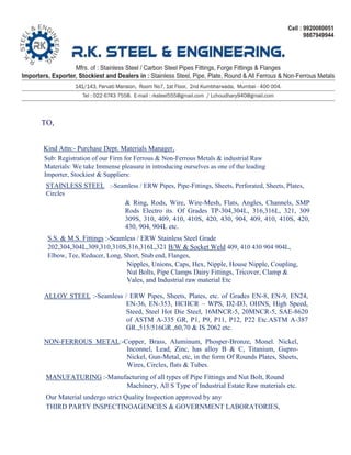 TO,
Kind Attn:- Purchase Dept. Materials Manager,
Sub: Registration of our Firm for Ferrous & Non-Ferrous Metals & industrial Raw
Materials: We take Immense pleasure in introducing ourselves as one of the leading
Importer, Stockiest & Suppliers:
STAINLESS STEEL :-Seamless / ERW Pipes, Pipe-Fittings, Sheets, Perforated, Sheets, Plates,
Circles
& Ring, Rods, Wire, Wire-Mesh, Flats, Angles, Channels, SMP
Rods Electro its. Of Grades TP-304,304L, 316,316L, 321, 309
309S, 310, 409, 410, 410S, 420, 430, 904, 409, 410, 410S, 420,
430, 904, 904L etc.
S.S. & M.S. Fittings :-Seamless / ERW Stainless Steel Grade
202,304,304L,309,310,310S,316,316L,321 B/W & Socket Weld 409, 410 430 904 904L,
Elbow, Tee, Reducer, Long, Short, Stub end, Flanges,
Nipples, Unions, Caps, Hex, Nipple, House Nipple, Coupling,
Nut Bolts, Pipe Clamps Dairy Fittings, Tricover, Clamp &
Vales, and Industrial raw material Etc
ALLOY STEEL :-Seamless / ERW Pipes, Sheets, Plates, etc. of Grades EN-8, EN-9, EN24,
EN-36, EN-353, HCHCR – WPS, D2-D3, OHNS, High Speed,
Steed, Steel Hot Die Steel, 16MNCR-5, 20MNCR-5, SAE-8620
of ASTM A-335 GR, P1, P9, P11, P12, P22 Etc.ASTM A-387
GR.,515/516GR.,60,70 & IS 2062 etc.
NON-FERROUS METAL:-Copper, Brass, Aluminum, Phosper-Bronze, Monel. Nickel,
Inconnel, Lead, Zinc, has alloy B & C, Titanium, Gupro-
Nickel, Gun-Metal, etc, in the form Of Rounds Plates, Sheets,
Wires, Circles, flats & Tubes.
MANUFATURING :-Manufacturing of all types of Pipe Fittings and Nut Bolt, Round
Machinery, All S Type of Industrial Estate Raw materials etc.
Our Material undergo strict Quality Inspection approved by any
THIRD PARTY INSPECTINOAGENCIES & GOVERNMENT LABORATORIES,
 