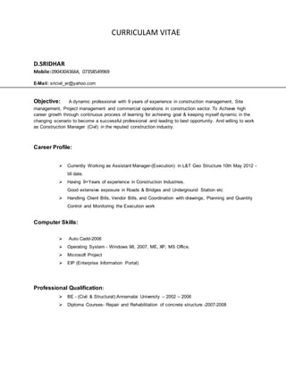 CURRICULAM VITAE
D.SRIDHAR
Mobile:09043043664, 07358549969
E-Mail: sricivil_er@yahoo.com
Objective: A dynamic professional with 9 years of experience in construction management, Site
management, Project management and commercial operations in construction sector. To Achieve high
career growth through continuous process of learning for achieving goal & keeping myself dynamic in the
changing scenario to become a successful professional and leading to best opportunity. And willing to work
as Construction Manager (Civil) in the reputed construction industry.
Career Profile:
 Currently Working as Assistant Manager-(Execution) in L&T Geo Structure 10th May 2012 -
till date.
 Having 9+Years of experience in Construction Industries.
Good extensive exposure in Roads & Bridges and Underground Station etc
 Handling Client Bills, Vendor Bills, and Coordination with drawings, Planning and Quantity
Control and Monitoring the Execution work
Computer Skills:
 Auto Cadd-2006
 Operating System - Windows 98, 2007, ME, XP, MS Office,
 Microsoft Project
 EIP (Enterprise Information Portal)
Professional Qualification:
 BE - (Civil & Structural):Annamalai University – 2002 – 2006
 Diploma Courses- Repair and Rehabilitation of concrete structure -2007-2008
 