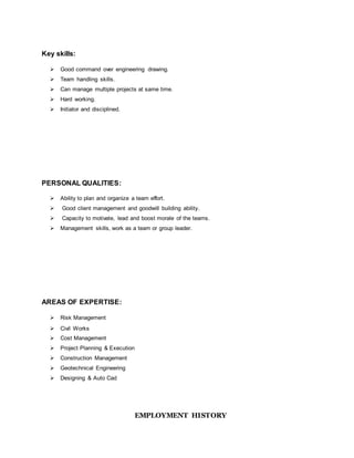Key skills:
 Good command over engineering drawing.
 Team handling skills.
 Can manage multiple projects at same time.
 Hard working.
 Initiator and disciplined.
PERSONAL QUALITIES:
 Ability to plan and organize a team effort.
 Good client management and goodwill building ability.
 Capacity to motivate, lead and boost morale of the teams.
 Management skills, work as a team or group leader.
AREAS OF EXPERTISE:
 Risk Management
 Civil Works
 Cost Management
 Project Planning & Execution
 Construction Management
 Geotechnical Engineering
 Designing & Auto Cad
EMPLOYMENT HISTORY
 