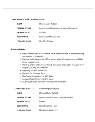 1.ORGANISATION:L&T GeoStructure
CLIENT : Chennai Metro Rail Ltd
PACKAGE DETAILS : Construction of Under Ground Station (Package-II)
PACKAGE VALUE : 1500 Crs.
DESIGNATION : Construction Manager- Civil
PERIOD OF WORK : May 2012-Till date
Responsibilities:
 Execute Diaphragm Wall, Barrette Pile & Roof Slab work as per the Drawing
and method of statement.
 Planning and Programming of Site works, Material requirements and Man
Power requirements
 Planning and Co-ordination with sub-contractor and project manager about
Progress, quality and safety etc.
 Preparing the MPCS Schedule.
 Monthly Performance Report.
 Monitoring the progress in daily basis.
 Analyse of cash flow in monthly basis.
 RA Bill submission work and follow up with the client.
2. ORGANISATION : Ion Exchange (India) Ltd.
CLIENT : Chennai Metro Rail Ltd
PACKAGE DETAILS : Construction of 10 metro stations & via duct
PACKAGE VALUE : 900Crs
DESIGNATION : Project Engineer- Civil
PERIOD OF WORK : March2009-April 2012
 