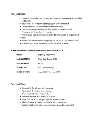 Responsibilities:
 Executive the work as per the approved drawings and approved method of
statement.
 Responsible for completion of the project within time limit.
 Taking care of all the documents related formalities.
 Effective time management and logical decision-making ability.
 Prepare monthly productivity reports.
 Planning and Co-ordination with contractor and project manager about
Progress
 Material control cost reduction giving instruction to the supervision etc
 Preparing shuttering and reinforcement schedule of work.
3. ORGANISATION: East coast construction industries Ltd (ECCI)
CLIENT : Highway Department
PACKAGE DETAILS : Road Over Bridge (ROB)
PACKAGE VALUE : 66.00Crs
DESIGNATION : Site Engineer-Bridge
PERIOD OF WORK : August 2006-January 2009
Responsibilities:
 Responsible for pile and pile caps work
 Responsible for casting yard- Engineer
 Preparing the bar bending schedule
 Execution of work with attention of quality
 Inspect all the works and get approval from consultants
 Monitoring and achieving the daily target in project etc
 Supporting planning team, supervision and accounts department
 