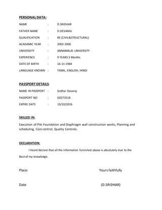 PERSONAL DATA:
NAME : D.SRIDHAR
FATHER NAME : D.DEVARAJ
QUALIFICATION : BE (CIVIL&STRUCTURAL)
ACADAMIC YEAR : 2002-2006
UNIVERSITY : ANNAMALAI UNIVERSITY
EXPERIENCE : 9 YEARS 3 Months
DATE OF BIRTH : 16-11-1984
LANGUAGE KNOWN : TAMIL, ENGLISH, HINDI
PASSPORTDETAILS:
NAME IN PASSPORT : Sridhar Devaraj
PASSPORT NO : G0273518
EXPIRE DATE : 19/10/2016
SKILLED IN:
Execution of Pile Foundation and Diaphragm wall construction works, Planning and
scheduling, Cost control, Quality Controls.
DECLARATION:
I heard declare that all the information furnished above is absolutely true to the
Best of my knowledge.
Place: Yours faithfully
Date (D.SRIDHAR)
 