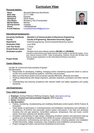 Page 1 of 2
Curriculum Vitae
Personal details:-
Name : Moustafa Mahmoud Abd-Elhalim
Birth date : 23 /11 /1986
Nationality : Egyptian
Residence : Saudi Arabia
Visa Status : Residency Visa (Transferable)
Marital Status : Married
Driving license : Available
Phone : +966568090394
E-mail Address : moustafashaheen86@gmail.com
Educational background:-
University Certificate : Bachelor’s of Communication & Electronics Engineering
Faculty : Faculty of Engineering, Alexandria University, Egypt.
Department : Electrical engineering, Communication& Electronics section.
Graduation Date : June 2008
Last Year Grade : V.Good
Overall Grade 5 years : Good
Graduation project : Wireless local area network systems (WLAN) and (WI-MAX)
Including measurements and taking decision about quality of real WLAN system, Voice
over internet protocol (VOIP), Video broadcasting, Interface WLAN with WI-MAX and
Antenna design {application on Net interbuilding & Distance education}.
Project Grade : Excellent
Career Objective :
Job title: Sr. Control and Instrumentation Engineer
Job Description:
 Responsible for developing, installing, managing and/or maintaining equipment which is used to
monitor and control engineering systems, machinery and processes.
 Make sure that these systems and processes operate effectively, efficiently and safely.
 Working collaboratively with design engineers, operation engineers, purchasers and other internal
staff.
 Understanding and ensuring compliance with relevant health and safety regulations and quality
standards.
Job Experiences:-
From: 5/2011 to present
 Employer: Amreya Petroleum Refining Company, Egypt. www.aprco.com.eg
 Job title: Control and Instrumentation Engineer (Shift Engineer).
 Sector: OIL&GAS.
 Job description:
 Testing, maintaining, troubleshooting and modifying Distributed control system (DCS) Foxboro &
Honeywell.
 Team leader on technicians in routine/preventive and breakdown maintenance and calibration of
all electronic (PLC/DCS) and pneumatic control system instruments in the field and workshop
including (fire and gas systems), transmitters (pressure, temperature, flow and level), control
valves, shut down switches and vibration probes.
 Complete understanding of Logic design, interlocking shutdown systems and permissive start-up
systems such as emergency shutdown items (ESD) for pumps, compressors and fired heater.
 Plant construction, commissioning and start-up or operations, including selection and installation
of field instruments, cables, enclosures, trays, hazardous area installations and grounding.
 Project management within cost and time constrained environments.
 