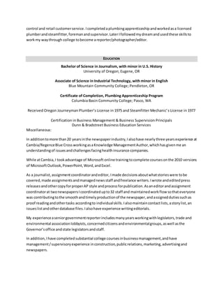 control and retail customer service. I completed a plumbing apprenticeship and worked as a licensed 
plumber and steamfitter, foreman and supervisor. Later I followed my dream and used these skills to 
work my way through college to become a reporter/photographer/editor. 
EDUCATION 
Bachelor of Science in Journalism, with minor in U.S. History 
University of Oregon; Eugene, OR 
Associate of Science in Industrial Technology, with minor in English 
Blue Mountain Community College; Pendleton, OR 
Certificate of Completion, Plumbing Apprenticeship Program 
Columbia Basin Community College; Pasco, WA 
Received Oregon Journeyman Plumber’s License in 1975 and Steamfitter Mechanic’ s License in 1977 
Certification in Business Management & Business Supervision Principals 
Dunn & Bradstreet Business Education Services 
Miscellaneous: 
In addition to more than 20 years in the newspaper industry, I also have nearly three years experience at 
Cambia/Regence Blue Cross working as a Knowledge Management Author, which has given me an 
understanding of issues and challenges facing health insurance companies. 
While at Cambia, I took advantage of Microsoft online training to complete courses on the 2010 versions 
of Microsoft Outlook, PowerPoint, Word, and Excel. 
As a journalist, assignment coordinator and editor, I made decisions about what stories were to be 
covered, made assignments and managed news staff and freelance writers. I wrote and edited press 
releases and other copy for proper AP style and process for publication. As an editor and assignment 
coordinator at two newspapers I coordinated up to 32 staff and maintained work flow so that everyone 
was contributing to the smooth and timely production of the newspaper, and assigned duties such as 
proof reading and other tasks according to individual skills. I also maintain contact lists, a story list, an 
issues list and other database files. I also have experience writing editorials. 
My experience a senior government reporter includes many years working with legislators, trade and 
environmental association lobbyists, concerned citizens and environmental groups, as well as the 
Governor’s office and state legislators and staff. 
In addition, I have completed substantial college courses in business management, and have 
management / supervisory experience in construction, public relations, marketing, advertising and 
newspapers. 
