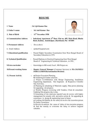 1
RESUME
1 Name : Sri Ajit Kumar Das
2. Father’s name : Sri Anil Kumar Das
3. Date of Birth : 11th
November 1958
4. Communication Address : Indrakunj Apartment, 4th
floor, Flat no. 405, Main Road, Bhatia
Basti, Kadma, Jamshedpur, Jharkhand, Pin - 831005
5. Permanent Address : Do as above
6. Email Address : ajitdas93@gmail.com
7. Educational qualification : Passed Higher Secondary Examination from West Bengal Board of
Secondary Education in 1976
8. Technical Qualification : Passed Diploma in Electrical Engineering from West Bengal
Board of Engineering & Technical Education , in 1981.
9.Extra curricular : Knowledge in MS word, Excel , MS Project etc.
10.Present working Status : Deputy General Manager (Customer Services) in M/s DANIELI
INDIA LIMITED(Automation Division)
11. Present Activity : a) Project Execution Planning,
b) Tendering & Vender selection.
c) Project Co-Ordination with Design Engineering, Installation
Engineering department, Site Engineers & Respective Clientfor
Site Activities,
d) Planning & scheduling of Materials supply, Man power planning
for upgrading site progress.
e) Weekly Progress reviewing with Venders, Client & consultant.
Updating Site progress day to day.
f) Generating of site intervene report(if any) & review with higher
management for remedy with preventive action & for upgrading &
correctness in design & engineering issue in future.
g) Looking Job Quality & site safety & involve the execution person
for Safety Awareness.
h) Review & analysis the cause of delay of site execution progress
& find the remedy to overcome the delay to achieve targeted
schedule.
 