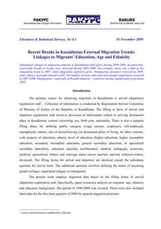 ________________________________________________________________
Literature & Statistical Surveys, No 6.1 18 November 2009
Recent Breaks in Kazakhstan External Migration Trends:
Linkages to Migrants’ Education, Age and Ethnicity
Substantial changes in migration patterns in Kazakhstan took place during 1999-2008. In particular,
noteworthy breaks in trends were observed during 2005-2008. For example, there was a shift in the
emigration trend in 2007, when emigration started to grow. Immigration dynamics reversed in 2005,
when inflows of people started to fall. Net outflow of more educated and younger population occurred
in 2007-2008. Immigration - especially of Kazakh ethnicity – started to decline significantly from about
2005.
Introduction
The primary source for observing migration in Kazakhstan is arrival (departure)
registration stub1
. Collection of information is conducted by Registration Service Committee
of Ministry of Justice of the Republic of Kazakhstan. The filling in form of arrival and
departure registration stub involves provision of information related to arriving destination
place in Kazakhstan, current citizenship, sex, birth year, nationality. There is also a separate
filling place for defining public category (wage earners, employers, self-employed,
unemployed, others), aim of arrival/leaving (on permanent place of living, by labor contract,
with purpose of education, others), level of education (higher education, higher incomplete
education, secondary incomplete education, general secondary education, or specialized
secondary education), education specialty (architectural, medical, pedagogic, economic,
juridical, agricultural, others) and marriage status (never married, married, widower/widow,
divorced). The filling forms for arrival and departure are identical except the subsidiary
question for arrival form. The additional question involves defining the status of incoming
people (refugee, repatriated refugee, or immigrant).
The present work employs migration data based on the filling forms of arrival
(departure) registration stub. Specifically, paper constructs analysis on migrants’ age, ethnicity
and education background. The period of 1999-2008 was covered. There were also included
latest data for the first three quarters of 2009 for general migration processes.
1
талон статистического прибытия и убытия
РАКУРС
ЭКОНОМИКАЛЫҚ ТАЛДАУ ОРТАЛЫҒЫ
RAKURS
CENTER FOR ECONOMIC ANALYSIS
 