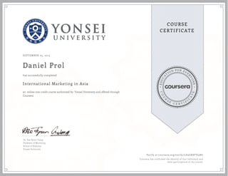 EDUCA
T
ION FOR EVE
R
YONE
CO
U
R
S
E
C E R T I F
I
C
A
TE
COURSE
CERTIFICATE
SEPTEMBER 05, 2015
Daniel Prol
International Marketing in Asia
an online non-credit course authorized by Yonsei University and offered through
Coursera
has successfully completed
Dr. Dae Ryun Chang
Professor of Marketing
School of Business
Yonsei University
Verify at coursera.org/verify/LD3GXSFTJ5BU
Coursera has confirmed the identity of this individual and
their participation in the course.
 