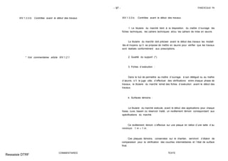 - 97 - FASCICULE 74
XIV.1.3.3.b. Contrôles avant le début des travaux
* Voir commentaires article XIV.1.2.1.
COMMENTAIRES
XIV.1.3.3.b. Contrôles avant le début des travaux
1. Le titulaire du marché tient à la disposition du maître d´ouvrage les
fiches techniques, les cahiers techniques et/ou les cahiers de mise en œuvre.
Le titulaire du marché doit préciser avant le début des travaux les modali-
tés et moyens qu´il se propose de mettre en œuvre pour vérifier que les travaux
sont réalisés conformément aux prescriptions.
2. Qualité du support (*).
3. Fiches d´exécution :
Dans le but de permettre au maître d´ouvrage, à son délégué ou au maître
d´œuvre, s´il le juge utile, d´effectuer des vérifications entre chaque phase de
travaux, le titulaire du marché remet des fiches d´exécution avant le début des
travaux.
4. Surfaces témoins :
Le titulaire du marché exécute, avant le début des applications pour chaque
fosse, cuve, bassin ou réservoir traité, un revêtement témoin correspondant aux
spécifications du marché.
Ce revêtement témoin s´effectue sur une plaque en béton d´une taille d´au
minimum 1 m × 1 m.
Ces plaques témoins, conservées sur le chantier, serviront d´étalon de
comparaison pour la vérification des couches intermédiaires et l´état de surface
final.
TEXTE
Ressaisie DTRF
 