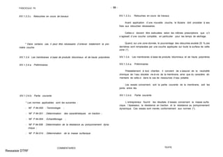 FASCICULE 74 - 98 -
XIV.1.3.3.c. Retouches en cours de travaux
* Dans certains cas, il peut être nécessaire d´enlever totalement la pre-
mière couche.
XIV.1.3.4. Les membranes à base de produits bitumineux et de hauts polymères
XIV.1.3.4.a. Préliminaires
XIV.1.3.4.b. Partie courante
* Les normes applicables sont les suivantes :
- NF P 84-500 : Terminologie ;
- NF P 84-501 : Détermination des caractéristiques en traction ;
- NF P 84-504 : Echantillonage ;
- NF P 84-506 : Détermination de la résistance au poinçonnement dyna-
mique ;
- NF P 84-514 : Détermination de la masse surfacique.
COMMENTAIRES
XIV.1.3.3.c. Retouches en cours de travaux
Avant application d´une nouvelle couche, le titulaire doit procéder à ses
frais aux retouches nécessaires.
Celles-ci doivent être exécutées selon les mêmes prescriptions que s´il
s´agissait d´une couche complète, en particulier pour les temps de séchage.
Quand, sur une zone donnée, le pourcentage des retouches excède 20 %,ces
dernières sont remplacées par une couche appliquée sur toute la surface de cette
zone (*).
XIV.1.3.4. Les membranes à base de produits bitumineux et de hauts polymères
XIV.1.3.4.a. Préliminaires
Préalablement à tout chantier, il convient de s´assurer de la neutralité
chimique de l´eau stockée vis-à-vis de la membrane, ainsi que du caractère ali-
mentaire de celle-ci dans le cas de ressources d´eau potable.
Les essais concernent, soit la partie courante de la membrane, soit les
joints entre lés.
XIV.1.3.4.b. Partie courante
L´entrepreneur fournit les résultats d´essais concernant la masse surfa-
cique, l´épaisseur, la résistance en traction et la résistance au poinçonnement
dynamique. Ces essais sont menés conformément aux normes (*).
TEXTE
Ressaisie DTRF
 