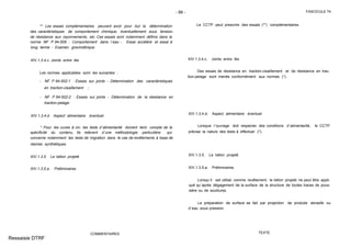 - 99 - FASCICULE 74
** Les essais complémentaires peuvent avoir pour but la détermination
des caractéristiques de comportement chimique, éventuellement sous tension,
de résistance aux rayonnements, etc. Ces essais sont notamment définis dans la
norme NF P 84-509 : Comportement dans l´eau - Essai accéléré et essai à
long terme - Examen gravimétrique.
XIV.1.3.4.c. Joints entre lés
Les normes applicables sont les suivantes :
- NF P 84-502-1 : Essais sur joints - Détermination des caractéristiques
en traction-cisaillement ;
- NF P 84-502-2 : Essais sur joints - Détermination de la résistance en
traction-pelage.
XIV.1.3.4.d. Aspect alimentaire éventuel
* Pour les cuves à vin, les tests d´alimentarité doivent tenir compte de la
spécificité du contenu. Ils relèvent d´une méthodologie particulière qui
concerne notamment les tests de migration dans le cas de revêtements à base de
résines synthétiques.
XIV.1.3.5. Le béton projeté
XIV.1.3.5.a. Préliminaires
COMMENTAIRES
Le CCTP peut prescrire des essais (**) complémentaires.
XIV.1.3.4.c. Joints entre lés
Des essais de résistance en traction-cisaillement et de résistance en trac-
tion-pelage sont menés conformément aux normes (*).
XIV.1.3.4.d. Aspect alimentaire éventuel
Lorsque l´ouvrage doit respecter des conditions d´alimentarité, le CCTP
précise la nature des tests à effectuer (*).
XIV.1.3.5. Le béton projeté
XIV.1.3.5.a. Préliminaires
Lorsqu´il est utilisé comme revêtement, le béton projeté ne peut être appli-
qué qu´après dégagement de la surface de la structure de toutes traces de pous-
sière ou de souillures.
La préparation de surface se fait par projection de produits abrasifs ou
d´eau sous pression.
TEXTE
Ressaisie DTRF
 