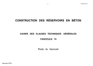 - 1 - FASCICULE 74
CONSTRUCTION DES RÉSERVOIRS EN BÉTON
CAHIER DES CLAUSES TECHNIQUES GÉNÉRALES
FASCICULE 74
Texte du fascicule
Ressaisie DTRF
 