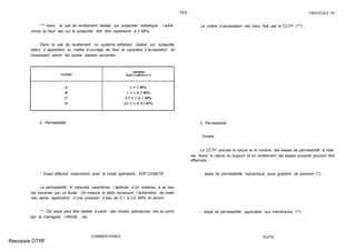 -103 - FASCICULE 74
*** Dans le cas de revêtement réalisé sur subjectile métallique, l´adhé-
rence du feuil sec sur le subjectile doit être supérieure à 2 MPa.
Dans le cas de revêtement ou système adhérent réalisé sur subjectile
béton, il appartient au maître d´ouvrage de fixer le caractère d´acceptation en
choisissant parmi les quatre classes suivantes :
2. Perméabilité.
* Essai effectué notamment avec le mode opératoire EDF-CEMETE.
La perméabilité K mesurée caractérise l´aptitude d´un matériau à se lais-
ser traverser par un fluide. On mesure le débit traversant l´échantillon de maté-
riau après application d´une pression d´eau de 0,1 à 0,4 MPa en amont.
** Cet essai peut être réalisé à partir des modes opératoires mis au point
par le Cemagref, l´IRIGM, etc.
COMMENTAIRES
Le critère d´acceptation est celui fixé par le CCTP (***).
2. Perméabilité.
- Essais.
Le CCTP précise la nature et le nombre des essais de perméabilité à réali-
ser. Selon la nature du support et du revêtement les essais suivants peuvent être
effectués :
- essai de perméabilité hydraulique sous gradient de pression (*) ;
- essai de perméabilité applicable aux membranes (**) ;
TEXTE
Ressaisie DTRF
 