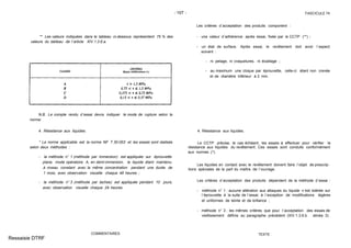 - 107 - FASCICULE 74
** Les valeurs indiquées dans le tableau ci-dessous représentent 75 % des
valeurs du tableau de l´article XIV.1.3.6.a.
N.B. Le compte rendu d´essai devra indiquer le mode de rupture selon la
norme.
4. Résistance aux liquides.
* La norme applicable est la norme NF T 30-053 et les essais sont réalisés
selon deux méthodes :
- la méthode n° 1 (méthode par immersion) est appliquée sur éprouvette
plane, mode opératoire A, en demi-immersion, le liquide étant maintenu
à niveau constant avec la même concentration pendant une durée de
1 mois, avec observation visuelle chaque 48 heures ;
- la méthode n° 3 (méthode par taches) est appliquée pendant 10 jours,
avec observation visuelle chaque 24 heures.
COMMENTAIRES
Les critères d´acceptation des produits comportent :
- une valeur d´adhérence après essai, fixée par le CCTP (**) ;
- un état de surface. Après essai, le revêtement doit avoir l´aspect
suivant :
- ni pelage, ni craquelures, ni écaillage ;
- au maximum une cloque par éprouvette, celle-ci étant non crevée
et de diamètre inférieur à 2 mm.
4. Résistance aux liquides.
Le CCTP précise, le cas échéant, les essais à effectuer pour vérifier la
résistance aux liquides du revêtement. Ces essais sont conduits conformément
aux normes (*).
Les liquides en contact avec le revêtement doivent faire l´objet de prescrip-
tions spéciales de la part du maître de l´ouvrage.
Les critères d´acceptation des produits dépendent de la méthode d´essai :
- méthode n° 1 : aucune altération aux attaques du liquide n´est tolérée sur
l´éprouvette à la suite de l´essai, à l´exception de modifications légères
et uniformes de teinte et de brillance ;
- méthode n° 3 : les mêmes critères que pour l´acceptation des essais de
vieillissement définis au paragraphe précédent (XIV.1.3.6.b. alinéa 3).
TEXTE
Ressaisie DTRF
 