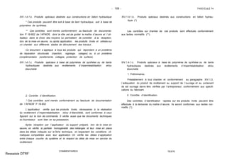 - 109 - FASCICULE 74
XIV.1.4.1.b. Produits spéciaux destinés aux constructions en béton hydraulique
* Ces produits peuvent être soit à base de liant hydraulique, soit à base de
polymères de synthèse.
** Ces contrôles sont menés conformément au fascicule de documenta-
tion P 18-802 de l´AFNOR, dont le rôle est de guider le maître d´œuvre et l´uti-
lisateur dans le choix des moyens lui permettant de contrôler à la réception,
lors de la mise en œuvre, ou après application, les produits livrés et utilisés sur
un chantier aux différents stades de déroulement des travaux.
Ce document s´applique à tous les produits qui répondent à un problème
de réparation structurale (injection, ragréage, calages) ou à un problème
complémentaire (scellements, collages, protection de surface).
XIV.1.4.1.c. Produits spéciaux à base de polymères de synthèse ou de liants
hydrauliques destinés aux revêtements d´imperméabilisation et/ou
étanchéité
2. Contrôle d´identification.
* Ces contrôles sont menés conformément au fascicule de documentation
de l´AFNOR P 18-802.
L´applicateur vérifie que les produits livrés, nécessaires à la réalisation
du revêtement d´imperméabilisation et/ou d´étanchéité, sont conformes à ceux
figurant sur le bon de commande. Il vérifie aussi que les documents techniques
du fournisseur sont bien en sa possession.
Après réception par l´applicateur du support préparé, lors de la mise en
œuvre, on vérifie la parfaite homogénéité des mélanges et leur mise en place
dans les délais indiqués sur la fiche technique, en respectant les conditions cli-
matiques compatibles avec leur application. On vérifie les délais d´application
entre chaque couche du système et le respect du délai de mise en service du
revêtement.
COMMENTAIRES
XIV.1.4.1.b. Produits spéciaux destinés aux constructions en béton hydrau-
lique (*)
Les contrôles sur chantier de ces produits sont effectués conformément
aux textes normatifs (**).
XIV.1.4.1.c. Produits spéciaux à base de polymères de synthèse ou de liants
hydrauliques destinés aux revêtements d´imperméabilisation et/ou
étanchéité
1. Préliminaires.
Préalablement à tout chantier et conformément au paragraphe XIV.1.3,
l´adéquation du produit de revêtement au support de l´ouvrage et au contenant
de cet ouvrage devra être vérifiée par l´entrepreneur, conformément aux spécifi-
cations du fabricant.
2. Contrôle d´identification.
Des contrôles d´identification rapides sur les produits livrés peuvent être
effectués à la demande du maître d´œuvre. Ils seront conformes aux textes nor-
matifs (*).
TEXTE
Ressaisie DTRF
 