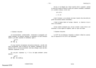 - 113 - FASCICULE 74
2. Epaisseur des parois.
Les recommandations professionnelles, mentionnées au paragraphe pré-
cédent, admettent une tolérance exprimée en centimètres sur toute dimension
linéaire do du béton, exprimée en centimètres, égale à :
En ce qui concerne les épaisseurs des parois de réservoirs, une telle tolé-
rance est admissible dans la mesure où les variations d´épaisseurs sont pro-
gressives. Mais on ne devra pas admettre entre deux coffrages voisins des déni-
vellements supérieures à 5 mm.
Sur une paroi d´épaisseur do = 10 cm, les règles admettent comme
tolérance :
COMMENTAIRES
De plus, si l´on désigne par x l´écart maximal entre la projection verticale
du centre de la section de base et le centre de la section considérée, x satisfaisant
à la condition ci-dessus, on doit avoir :
x/H < 0,5 % ;
j < 2. x/H.
j étant l´inclinaison sur la verticale de la ligne moyenne (lieu des centres de
gravité des diverses sections horizontales) ;
H étant la hauteur totale de l´ouvrage (réservoir, ou réservoir et tour si
celui-ci est surélevé).
Ce faux aplomb correspond pour une tour circulaire à paroi mince à une
excentricité au plus égale à la vingtième partie du rayon de la base.
2. Epaisseur des parois.
Le CCTP fixe les tolérances d´épaisseur à adopter, à défaut les prescrip-
tions du fascicule 65 A du CCTG sont applicables.
TEXTE
Ressaisie DTRF
 
