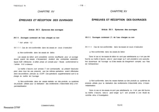 FASCICULE 74 - 118 -
CHAPITRE XV
ÉPREUVES ET RÉCEPTION DES OUVRAGES
Article XV.1. Epreuves des ouvrages
XV.1.1. Ouvrages contenant de l´eau chargée ou non
* Voir article 1.2.
XV.1.1.1. Cas de non-conformités dans les essais en cours d´exécution
a) Non-conformités dans les essais de béton.
Les essais de béton sont considérés comme insuffisants pour un ouvrage
donné, quand les essais d´écrasement révèlent des contraintes caractéris-
tiques fc28 inférieures à celles prises en compte pour l´étude, conformément à
l´article IV.6 ci-dessus.
Le maître d´œuvre (voir annexe 7, non contractuelle, au présent fascicule)
peut, dans tous les cas, prescrire que les mêmes opérations soient effectuées
dans les conditions prévues au CCAP. Ces opérations supplémentaires sont à la
charge du maître de l´ouvrage.
b) Non-conformités dans les essais réalisés sur des produits ou systèmes
de produits utilisés pour la réalisation des revêtements d´étanchéité et/ou d´im-
perméabilisation.
COMMENTAIRES
CHAPITRE XV
ÉPREUVES ET RÉCEPTION DES OUVRAGES
Article XV.1. Epreuves des ouvrages
XV.1.1. Ouvrages contenant (*) de l´eau chargée ou non
XV.1.1.1. Cas de non-conformités dans les essais en cours d´exécution
a) Non-conformités dans les essais de béton.
Dans le cas où les essais de béton ne sont pas satisfaisants ou n´ont pas été
fournis au maître d´œuvre, celui-ci peut exiger qu´il soit procédé à une ausculta-
tion dynamique de l´ouvrage ou à des essais de chargement complet, aux frais
de l´entrepreneur.
b) Non-conformités dans les essais réalisés sur des produits ou systèmes de
produits utilisés pour la réalisation des revêtements d´étanchéité et/ou d´imper-
méabilisation.
Dans le cas où les essais ne sont pas satisfaisants ou n´ont pas été fournis
au maître d´œuvre, celui-ci peut exiger qu´il soit procédé à une étude de
contrôle et/ou d´investigation.
TEXTE
Ressaisie DTRF
 