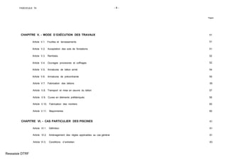 FASCICULE 74 - 4 -
Pages
CHAPITRE V. - MODE D´EXÉCUTION DES TRAVAUX 51
Article V.1. Fouilles et terrassements 51
Article V.2. Acceptation des sols de fondations 51
Article V.3. Remblais 52
Article V.4. Ouvrages provisoires et coffrages 52
Article V.5. Armatures de béton armé 54
Article V.6. Armatures de précontrainte 55
Article V.7. Fabrication des bétons 55
Article V.8. Transport et mise en oeuvre du béton 57
Article V.9. Cuves en éléments préfabriqués 59
Article V.10. Fabrication des mortiers 60
Article V.11. Maçonneries 60
CHAPITRE VI. - CAS PARTICULIER DES PISCINES 61
Article VI.1. Définition 61
Article VI.2. Aménagement des règles applicables au cas général 61
Article VI.3. Conditions d´entretien 63
Ressaisie DTRF
 