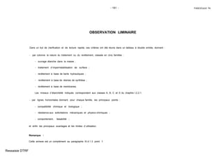 - 151 - FASCICULE 74
OBSERVATION LIMINAIRE
Dans un but de clarification et de lecture rapide, ces critères ont été réunis dans un tableau à double entrée, donnant :
- par colonne la nature du traitement ou du revêtement, classée en cinq familles :
- ouvrage étanche dans la masse ;
- traitement d´imperméabilisation de surface ;
- revêtement à base de liants hydrauliques ;
- revêtement à base de résines de synthèse ;
- revêtement à base de membranes.
Les niveaux d´étanchéité indiqués correspondent aux classes A, B, C et D du chapitre I.2.2.1.
- par lignes horizontales donnant, pour chaque famille, les principaux points :
- compatibilité chimique et biologique ;
- résistance aux sollicitations mécaniques et physico-chimiques ;
- comportement, faisabilité ;
et enfin les principaux avantages et les limites d´utilisation.
Remarque :
Cette annexe est un complément au paragraphe XI.4.1.3 point f.
Ressaisie DTRF
 
