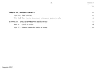 - 7 - FASCICULE 74
Pages
CHAPITRE XIV. - ESSAIS ET CONTRÔLES 87
Article XIV.1. Essais et contrôles 87
Article XIV.2. Essais et contrôles des structures et fondations après réparations éventuelles 116
CHAPITRE XV. - ÉPREUVES ET RÉCEPTION DES OUVRAGES 118
Article XV.1. Epreuves des ouvrages 118
Article XV.2. Opérations préalables à la réception des ouvrages 123
Ressaisie DTRF
 