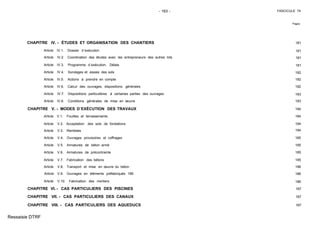 - 163 - FASCICULE 74
Pages
CHAPITRE IV. - ÉTUDES ET ORGANISATION DES CHANTIERS 181
Article IV.1. Dossier d´exécution 181
Article IV.2. Coordination des études avec les entrepreneurs des autres lots 181
Article IV.3. Programme d´exécution. Délais 181
Article IV.4. Sondages et essais des sols 182
Article IV.5. Actions à prendre en compte 182
Article IV.6. Calcul des ouvrages, dispositions générales 182
Article IV.7. Dispositions particulières à certaines parties des ouvrages 183
Article IV.8. Conditions générales de mise en œuvre 183
CHAPITRE V. - MODES D´EXÉCUTION DES TRAVAUX 184
Article V.1. Fouilles et terrassements 184
Article V.2. Acceptation des sols de fondations 184
Article V.3. Remblais 184
Article V.4. Ouvrages provisoires et coffrages 185
Article V.5. Armatures de béton armé 185
Article V.6. Armatures de précontrainte 185
Article V.7. Fabrication des bétons 185
Article V.8. Transport et mise en œuvre du béton 186
Article V.9. Ouvrages en éléments préfabriqués 186
Article V.10. Fabrication des mortiers 186
CHAPITRE VI. - CAS PARTICULIERS DES PISCINES 187
CHAPITRE VII. - CAS PARTICULIERS DES CANAUX 187
CHAPITRE VIII. - CAS PARTICULIERS DES AQUEDUCS 187
Ressaisie DTRF
186
 