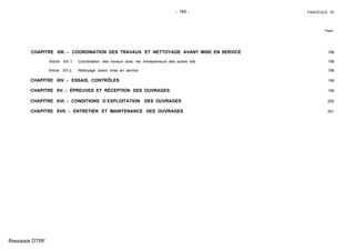 - 165 - FASCICULE 74
Pages
CHAPITRE XIII. - COORDINATION DES TRAVAUX ET NETTOYAGE AVANT MISE EN SERVICE 198
Article XIII.1. Coordination des travaux avec les entrepreneurs des autres lots 198
Article XIII.2. Nettoyage avant mise en service 198
CHAPITRE XIV. - ESSAIS, CONTRÔLES 199
CHAPITRE XV. - ÉPREUVES ET RÉCEPTION DES OUVRAGES 199
CHAPITRE XVI. - CONDITIONS D´EXPLOITATION DES OUVRAGES 200
CHAPITRE XVII. - ENTRETIEN ET MAINTENANCE DES OUVRAGES 201
Ressaisie DTRF
 