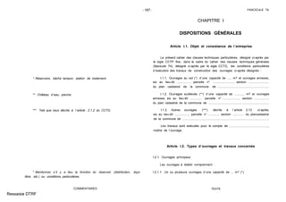- 167- FASCICULE 74
* Réservoirs, bâche tampon, station de traitement.
** Château d´eau, piscine.
*** Tels que ceux décrits à l´article 2.1.2 du CCTG.
* Mentionner, s´il y a lieu, la fonction du réservoir (distribution, équi-
libre, etc.) ou conditions particulières.
COMMENTAIRES
CHAPITRE I
DISPOSITIONS GÉNÉRALES
Article I.1. Objet et consistance de l´entreprise
Le présent cahier des clauses techniques particulières, désigné ci-après par
le sigle CCTP fixe, dans le cadre du cahier des clauses techniques générales
(fascicule 74), désigné ci-après par le sigle CCTG, les conditions particulières
d´exécution des travaux de construction des ouvrages ci-après désignés :
I.1.1. Ouvrages au sol (*) d´une capacité de ..... m3 et ouvrages annexes,
sis au lieu-dit ................. parcelle n" ........................, section ........................
du plan cadastral de la commune de .............................................................
I.1.2. Ouvrages surélevés (**) d´une capacité de ............ m3 et ouvrages
annexes, sis au lieu-dit .............. parcelle n° ..................., section .................
du plan cadastral de la commune de ........................................................................
I.1.3. Autres ouvrages (***) décrits à l´article 2.13 ci-après,
sis au lieu-dit ................, parcelle n° ............, section ............. du plancadastral
de la commune de ......................................................................................................
Les travaux sont exécutés pour le compte de ..............................................,
maître de l´ouvrage.
Article I.2. Types d´ouvrages et travaux concernés
I.2.1. Ouvrages principaux
Les ouvrages à établir comprennent :
I.2.1.1. Un ou plusieurs ouvrages d´une capacité de ... m3 (*)
TEXTE
Ressaisie DTRF
 