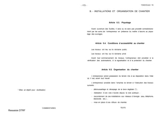 - 173 - FASCICULE 74
* Mise en dépôt pour réutilisation.
COMMENTAIRES
B. - INSTALLATIONS ET ORGANISATION DE CHANTIER
Article II.3. Piquetage
Avant ouverture des fouilles, il sera ou ne sera pas procédé contradictoire-
ment par les soins de l´entrepreneur en présence du maître d´œuvre au pique-
tage des ouvrages.
Article II.4. Conditions d´accessibilité au chantier
Les travaux ont lieu sur le domaine public.
Les travaux ont lieu sur le domaine privé.
Avant tout commencement de travaux, l´entrepreneur doit procéder à la
vérification des autorisations, à la signalisation et à la protection du chantier.
Article II.5. Organisation du chantier
L´entrepreneur prend possession du terrain mis à sa disposition dans l´état
où il est, avant tout travail.
L´entrepreneur procède dans l´emprise du terrain à l´éxécution des travaux
suivants :
- débroussaillage et décapage de la terre végétale (*) ;
- réalisation d´une voie d´accès depuis la voie publique ;
- raccordement de ces installations aux réseaux d´énergie (eau, téléphone,
électricité, etc.) ;
- mise en place d´une clôture de chantier.
TEXTE
Ressaisie DTRF
 