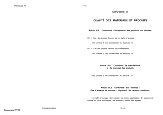 FASCICULE 74 - 174 -
COMMENTAIRES
CHAPITRE III
QUALITÉ DES MATÉRIAUX ET PRODUITS
Article III.1. Conditions d´acceptation des produits sur chantier
III.1.1. Cas des produits fournis par le maître d´ouvrage
(Voir annexe 7 non contractuelle du fascicule 74).
III.1.2. Cas des produits fournis par l´entrepreneur
(Voir annexe 7 non contractuelle du fascicule 74).
Article III.2. Conditions de manutention
et de stockage des produits
(Voir annexe 7 non contractuelle du fascicule 74).
Article III.3. Conformité aux normes -
Cas d´absence de normes - Agrément de certains matériaux
Le maître d´ouvrage doit préciser les normes applicables. En absence de
normes ou d´avis techniques, les matériaux doivent être agréés.
TEXTE
Ressaisie DTRF
 
