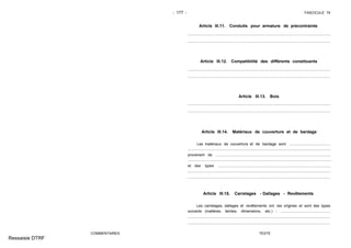 - 177 - FASCICULE 74
COMMENTAIRES
Article III.11. Conduits pour armature de précontrainte
Article III.12. Compatibilité des différents constituants
Article III.13. Bois
Article III.14. Matériaux de couverture et de bardage
Les matériaux de couverture et de bardage sont .......................................
provenant de ..............................................................................................................
et des types ............................................................................................................
Article III.15. Carrelages - Dallages - Revêtements
Les carrelages, dallages et revêtements ont les origines et sont des types
suivants (matières, teintes, dimensions, etc.) : ................................................
TEXTE
Ressaisie DTRF
.. .. .. .. .. .. .. .. .. .. .. .. .. .. .. .. .. .. .. .. .. .. .. .. .. .. .. .. .. .. .. .. .. .. .. .. .. .. .. .. .. .. .. .. .. .. .. .. .. .. .. .. .. .. .. .. .. .. .. .. .. .. .. .. .. .. .. ...
.. .. .. .. .. .. .. .. .. .. .. .. .. .. .. .. .. .. .. .. .. .. .. .. .. .. .. .. .. .. .. .. .. .. .. .. .. .. .. .. .. .. .. .. .. .. .. .. .. .. .. .. .. .. .. .. .. .. .. .. .. .. .. .. .. .. .. ...
......................................................................................... ................................................
......................................................................................... ................................................
........................................................................................ .................................................
........................................................................................ .................................................
.......... ...............................................................................................................................
.................................................................. .......................................................................
..................................................................... ....................................................................
..................................................................... ....................................................................
................................................. ........................................................................................
................................................. ........................................................................................
 