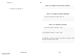 FASCICULE 74 -186 -
* Voir article V.8 du fascicule 74.
COMMENTAIRES
Article V.8. Transport et mise en œuvre du béton (*)
Article V.9. Ouvrages en éléments préfabriqués
Les joints entre éléments sont traités comme suit : ........................................
Article V.10. Fabrication des mortiers
Par suite des conditions particulières ci-après : ..............................................
ou des dispositions spéciales à l´ouvrage ci-après : ................................................
les modifications ou précisions suivantes sont apportées aux dosages et classes
des liants des différents types de béton : .................................................................
TEXTE
Ressaisie DTRF
.. .. .. .... . ... . ... .... .... .... .... .... .... .... .... .... ... . ... . ... . .... .... .... .... .... .... ... . ... . ... . ... . ... . ... . ... . ... . ... . ... . ... . ...
................................................................................................ .........................................
................................................................................................ .........................................
.............................................................................................. ...........................................
............................................................................................ .............................................
............................................................................................. ............................................
................................................................................................................................ .........
.................................................................................................................................. .......
................................................................................................................................. ........
................................................................... ......................................................................
......................................... ................................................................................................
...................................................... ...................................................................................
............................................................ .............................................................................
 