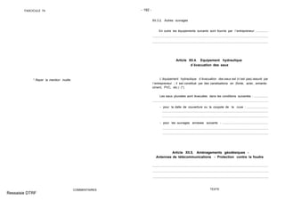 FASCICULE 74 - 192 -
* Rayer la mention inutile.
COMMENTAIRES
XII.3.2. Autres ouvrages
En outre les équipements suivants sont fournis par l´entrepreneur: ...............
Article XII.4. Equipement hydraulique
d´évacuation des eaux
L´équipement hydraulique d´évacuation des eaux est (n´est pas) assuré par
l´entrepreneur ; il est constitué par des canalisations en (fonte, acier, amiante-
ciment, PVC, etc.) (*).
Les eaux pluviales sont évacuées dans les conditions suivantes : .................
- pour la dalle de couverture ou la coupole de la cuve : .........................
- pour les ouvrages annexes suivants : ......................................................
Article XII.5. Aménagements géodésiques -
Antennes de télécommunications - Protection contre la foudre
TEXTE
Ressaisie DTRF
.. .. .. .... . ... . ... .... .... .... .... .... .... .... .... .... ... . ... . ... . .... .... .... .... .... .... ... . ... . ... . ... . ... . ... . ... . ... . ... . ... . ... . ...
................................................................ .........................................................................
.. .. .. .... . ... . ... .... .... .... .... .... .... .... .... .... ... . ... . ... . .... .... .... .... .... .... ... . ... . ... . ... . ... . ... . ... . ... . ... . ... . ... . ...
................................................................... ..........................................................
.................................................................... .........................................................
............................ .................................................................................................
.......................................... ...................................................................................
.................................................................... .....................................................................
.................................................................. .......................................................................
.................................................................. .......................................................................
 