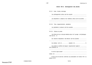 - 197 - FASCICULE 74
COMMENTAIRES
Article XII.12. Aménagement des abords
XII.12.1. Voies d´accès, entourage
Les aménagements prévus sont les suivants : ................................................
Les dispositions à adopter et les matériaux prévus sont les suivants : ......
XII.12.2. Talus, engazonnements, plantations
Les plantations à exécuter sont les suivantes : ...............................................
XII.12.3. Clôtures et portes
Une clôture est (ou n´est pas) réalisée autour de l´ouvrage ; son développe-
ment est de ... m.
Les natures et dispositions des clôtures sont les suivantes : ........................
Les poteaux sont en ....................... espacés de ..................................... m.
Les portails et portillons de largeurs respectivement égales à ......................
sont constitués de ........................................................................................................
Ils sont du type suivant : .....................................................................................
revêtus de : ..................................................................................................................
Ils sont munis de serrures conformes aux prescriptions de l´article XII.6 du
présent CCTP.
TEXTE
Ressaisie DTRF
.. .. .. .... . ... . ... .... .... .... .... .... .... .... .... .... ... . ... . ... . .... .... .... .... .... .... ... . ... . ... . ... . ... . ... . ... . ... . ... . ... . ... . ...
...................................................................................... ...................................................
........................................................................................................ .................................
.................................................................... .....................................................................
..................................................................................................... ....................................
...................................................................... ...................................................................
 