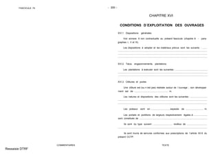 FASCICULE 74 - 200 -
COMMENTAIRES
CHAPITRE XVI
CONDITIONS D´EXPLOITATION DES OUVRAGES
XVI.1. Dispositions générales
Voir annexe 9 non contractuelle au présent fascicule (chapitre A - para-
graphes I, II et III).
Les dispositions à adopter et les matériaux prévus sont les suivants : .......
XVI.2. Talus, engazonnements, plantations
Les plantations à exécuter sont les suivantes : .................................................
XVI.3. Clôtures et portes
Une clôture est (ou n´est pas) réalisée autour de l´ouvrage ; son développe-
ment est de .................................................... m.
Les natures et dispositions des clôtures sont les suivantes : ..........................
Les poteaux sont en ............................, espacés de ........................... m.
Les portails et portillons de largeurs respectivement égales à .....................
sont constitués de ........................................................................................................
Ils sont du type suivant : ............................. revêtus de ...............................
Ils sont munis de serrures conformes aux prescriptions de l´article XII.6 du
présent CCTP.
TEXTE
Ressaisie DTRF
..........................................................................................................................................
..........................................................................................................................................
.........................................................................................................................................
.........................................................................................................................................
.........................................................................................................................................
.........................................................................................................................................
.........................................................................................................................................
.........................................................................................................................................
 