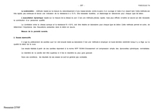 - 207 - FASCICULE 74
Le scléromètre : méthode basée sur la mesure du rebondissement d´une masse lancée contre la paroi d´un ouvrage à l´aide d´un ressort taré. Cette méthode est
très rapide, peu onéreuse et donne une indication de la résistance à ± 15 %. Elle nécessite toutefois, un étalonnage en laboratoire pour chaque type de béton.
L´auscultation dynamique basée sur la mesure de la vitesse du son. C´est une méthode précise, rapide, mais plus difficile à mettre en œuvre car elle nécessite
la contribution d´un personnel qualifié.
La corrélation entre la vitesse sonique et la résistance R = f(V4), doit être établie en laboratoire pour chaque type de béton. Cette méthode permet en outre, de
déterminer l´importance des fissurations existantes dans le béton en œuvre.
Mesure de la porosité ouverte.
2. Essais destructifs
Il s´agit du prélèvement de carottes que l´on doit ensuite tester au laboratoire. C´est une méthode à employer en toute dernière extrémité lorsqu´il y a litige sur la
qualité du béton de la cuve.
Les essais réalisés à partir de ces carottes répondent à la norme NFP 18-844 d´écrasement en compression simple des éprouvettes cylindriques normalisées.
Le diamètre de la carotte doit être supérieur à 4 fois le diamètre du plus gros granulat.
Dans ces conditions, les résultats de ces essais ne sont en général pas contestés.
Ressaisie DTRF
 