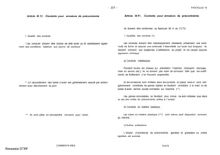 - 221 - FASCICULE 74
Article III.11. Conduits pour armature de précontrainte
1. Qualité des conduits.
* Les conduits doivent être choisis de telle sorte qu´ils satisfassent égale-
ment aux conditions relatives aux rayons de courbure.
** Le raccordement des tubes d´acier est généralement assuré par emboî-
tement avec étanchement du joint.
*** Ils sont utiles en atmosphère corrosive pour l´acier.
COMMENTA IRES
Article III.11. Conduits pour armature de précontrainte
Ils doivent être conformes au fascicule 65 A du CCTG.
1. Qualités des conduits (*).
Les conduits doivent être mécaniquement résistants, présentant une conti-
nuité de forme et assurer une continuité d´étanchéité sur toute leur longueur. Ils
doivent convenir aux exigences d´adhérence du projet et ne causer aucune
agression chimique.
a) Conduits métalliques.
Pendant toutes les phases qui précèdent l´injection (transport, stockage,
mise en œuvre, etc.), ils ne doivent pas subir de corrosion telle que les coeffi-
cients de frottement s´en trouvent augmentés.
Si les armatures sont enfilées dans les conduits en place, ceux-ci sont obli-
gatoirement constitués de gaines rigides en feuillard cintrables à la main ou de
tubes d´acier laminé soudé cintrables sur machine (**).
Les gaines enroulables, en feuillard plus mince, ne sont utilisées que dans
le cas des unités de précontrainte prêtes à l´emploi.
b) Conduits en matière plastique.
Les tubes en matière plastique (***) sont admis, sauf disposition contraire
au marché.
c) Autres protections.
L´emploi d´armatures de précontrainte gainées et graissées ou cirées
agréées, est autorisé.
TEXTE
Ressaisie DTRF
 