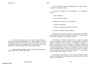 FASCICULE 74 - 226 -
** Dans le cas des réservoirs d´eau par exemple, certains produits de
revêtement, étanchéité, imperméabilisation, etc., sont susceptibles de donner
toutes garanties lorsque l´eau est traitée selon un certain procédé mais, en cas
de modifications ultérieures de certaines parties du traitement, de se montrer
sensibles à des éléments chimiques différents des éléments initiaux.
*** Cette conformité est vérifiée au moyen d´essais réalisés dans des labo-
ratoires agréés par le ministère de la santé.
COMMENTAIRES
2. Produits utilisés pour assurer l´imperméabilisation de surface du béton :
imprégnation, traitements chimiques.
3. Produits pour revêtements d´imperméabilisation ou d´étanchéité à
base de :
- liants hydrauliques ;
- liants polymères de synthèse.
4. Revêtements d´étanchéité à base de membranes :
- membranes bitumineuses ;
- membranes à base de hauts polymères de synthèse.
5. Produits de traitements des points singuliers.
Tous ces produits sont soumis à l´accord du maître d´œuvre, sans préjudice
des prescriptions de l´article III.3 précédent et de l´article III.24 suivant, concer-
nant l´emploi des matériaux non courants ou nouveaux.
Les matériaux et revêtements en contact avec le contenu des ouvrages
doivent être compatibles avec les conditions de fonctionnement (température
intérieure et extérieure) avec leur contenu, et les traitements auxquels il est
prévu de le soumettre, ainsi qu´avec les produits et techniques d´entretien, qui
devront être précisés dans le CCTP. En particulier, les matériaux et revêtements
en contact avec des produits destinés à la consommation humaine ne doivent
pas être susceptibles d´altérer la qualité de ces produits tant par leur composi-
tion que par leur mise en œuvre et leur évolution éventuelle (**) ; ces matériaux
doivent être conformes à l´article I.2.2.2 point a (***).
En vue d´éviter toute confusion lors de l´emploi, ces différents produits
doivent être contenus dans des emballages portant des marques distinctives très
visibles et non détachables.
TEXTE
Ressaisie DTRF
 