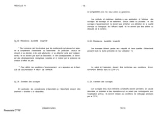 FASCICULE 74 - 14 -
I.2.2.3. Résistance, durabilité, longévité
* Ceci concerne tant la structure que les revêtements qui peuvent en assu-
rer le complément d´étanchéité ou l´étanchéité. En particulier ceux-ci ne
doivent ni se décoller (s´ils sont adhérents), ni se détacher (s´ils sont indépen-
dants); ils ne doivent pas subir de fissuration, ni être biodégradables, ni favori-
ser des développements biologiques nuisibles et ni induire par la présence de
cristaux d´effets de pile.
** Pour définir les conditions d´environnement, on s´appuiera sur le fasci-
cule de documentation P 18-011 de l´AFNOR.
I.2.2.4. Entretien des ouvrages
En particulier, les compléments d´étanchéité ou l´étanchéité doivent être
aisément « lavables » et réparables.
COMMENTAIRES
b) Compatibilité avec les eaux usées ou agressives.
Les produits et matériaux destinés à une application à l´intérieur des
ouvrages de stockage et de traitement d´eaux usées ou pluviales, et des
ouvrages d´assainissement ne doivent pas entraîner une altération de la qualité
chimique ou biologique de l´effluent rejeté. Ils ne doivent pas être altérés ou
attaqués par le contenu.
I.2.2.3. Résistance, durabilité, longévité
Les ouvrages doivent garder leur intégrité et leurs qualités d´étanchéité
pendant toute la durée prévisible de leur utilisation (*).
Le calcul et l´exécution doivent être conformes aux conditions d´envi-
ronnement définies dans le CCTP (**).
I.2.2.4. Entretien des ouvrages
Les ouvrages et/ou leurs éléments constitutifs doivent permettre, en cas de
désordres, un entretien et des réparations qui ne soient pas contraignants pour
l´exploitation prévue. Ils doivent résister aux conditions de nettoyage précisées
par le CCTP.
TEXTE
Ressaisie DTRF
 
