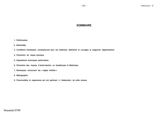 - 231 - FASCICULE 74
SOMMAIRE
1. Préliminaires
2. Généralités
3. Conditions climatiques, conséquences pour les matériaux, bâtiments et ouvrages et exigences réglementaires
4. Prévention du risque sismique
5. Dispositions techniques particulières
6. Prévention des risques d´alcali-réaction en Guadeloupe et Martinique
7. Remarques concernant les « règles Antilles »
8. Bibliographie
9. Personnalités et organismes qui ont participé à l´élaboration de cette annexe
Ressaisie DTRF
 