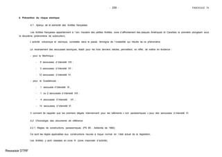 - 239 - FASCICULE 74
4. Prévention du risque sismique
4.1. Aperçu de la sismicité des Antilles françaises.
Les Antilles françaises appartiennent à l´arc insulaire des petites Antilles, zone d´affrontement des plaques Amériques et Caraïbes, la première plongeant sous
la deuxième (phénomène de subduction).
L´activité volcanique et sismique, constatée dans le passé, témoigne de l´instabilité qui résulte de ce phénomène.
Le recensement des secousses sismiques, établi pour les trois derniers siècles, permettent, en effet, de mettre en évidence :
- pour la Martinique :
- 5 secousses d´intensité VIII ;
- 3 secousses d´intensité VII ;
- 12 secousses d´intensité VI,
- pour la Guadeloupe :
- 1 secousse d´intensité IX ;
- 1 ou 2 secousses d´intensité VIII ;
- 4 secousses d´intensité VII ;
- 14 secousses d´intensité VI.
Il convient de rappeler que les premiers dégats interviennent pour les bâtiments « non parasismiques » pour des secousses d´intensité VI.
4.2. Chronologie des documents de référence.
4.2.1. Règles de constructions parasismiques (PS 69 - Addenda de 1982).
Ce sont les règles applicables aux constructions neuves à risque normal en l´état actuel de la législation.
Les Antilles y sont classées en zone III (zone maximale d´activité).
Ressaisie DTRF
 