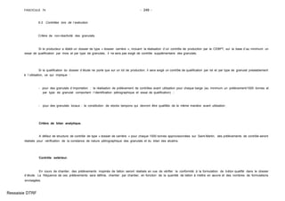 FASCICULE 74 - 248 -
6.3. Contrôles lors de l´exécution.
Critère de non-réactivité des granulats.
Si le producteur a établi un dossier de type « dossier carrière », incluant la réalisation d´un contrôle de production par le CEBPT, sur la base d´au minimum un
essai de qualification par mois et par type de granulats, il ne sera pas exigé de contrôle supplémentaire des granulats.
Si la qualification du dossier d´étude ne porte que sur un lot de production, il sera exigé un contrôle de qualification par lot et par type de granulat préalablement
à l´utilisation, ce qui implique :
- pour des granulats d´importation : la réalisation de prélèvement de contrôles avant utilisation pour chaque barge (au minimum un prélèvement/1000 tonnes et
par type de granulat comportant l´identification pétrographique et essai de qualification) ;
- pour des granulats locaux : la constitution de stocks tampons qui devront être qualifiés de la même manière avant utilisation .
Critère de bilan analytique.
A défaut de structure de contrôle de type « dossier de carrière » pour chaque 1000 tonnes approvisionnées sur Saint-Martin, des prélèvements de contrôle seront
réalisés pour vérification de la constance de nature pétrographique des granulats et du bilan des alcalins.
Contrôle extérieur.
En cours de chantier, des prélèvements inopinés de béton seront réalisés en vue de vérifier la conformité à la formulation de béton qualifié dans le dossier
d´étude. La fréquence de ces prélèvements sera définie, chantier par chantier, en fonction de la quantité de béton à mettre en œuvre et des nombres de formulations
envisagées.
Ressaisie DTRF
 