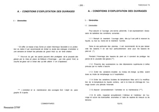 - 255 - FASCICULE 74
A. - CONDITIONS D´EXPLOITATION DES OUVRAGES
I. - Généralités
* En effet, la masse d´eau forme un volant thermique favorable à la protec-
tion du béton. Il est recommandé de limiter la durée des vidanges d´entretien à
une semaine en évitant les périodes de grand froid ou de forte chaleur.
** Vis-à-vis du gel, les parois peuvent être protégées de la poussée des
glaces par la mise en place de flotteurs d´hivernage ; par très grand froid, la
couche de glace est à briser dès qu´elle atteint 3 cm d´épaisseur.
*** L´entretien et la maintenance des ouvrages font l´objet du para-
graphe B ci-après.
COMMENTAIRES
A. - CONDITIONS D´EXPLOITATION DES OUVRAGES
I. - Généralités
I.1. Généralités
Pour assurer à l´ouvrage une bonne pérennité, il est expressément néces-
saire de satisfaire les conditions suivantes :
I.1.1. Remplir et maintenir l´ouvrage plein, dès qu´il est prêt à recevoir du
liquide, ou tout au moins de le maintenir humide.
Dans le cas particulier des piscines, il est recommandé de ne pas laisser
vide les bassins. Il en est tout particulièrement ainsi pour les bassins de
plein air (*).
Pendant l´hivernage des bassins de plein air, il convient de protéger les
parois de la poussée des glaces (**).
I.1.2. Proscrire des surpressions ou des dépressions supérieures à celles
prévues par le maître d´œuvre.
I.1.3. Eviter les variations brutales du niveau de charge, qu´elles soient
dues au mode de remplissage ou à l´exploitation.
I.1.4. Eviter les variations brutales de température liées soit à la modifica-
tion de la température du liquide contenu, soit à la mise en chômage de l´ou-
vrage durant une période hivernale.
I.1.5. Assurer convenablement l´entretien et la maintenance (***).
I.1.6. Et enfin, inspecter annuellement l´intérieur et l´extérieur de l´ou-
vrage et suivre les éventuelles anomalies à l´aide de repères de mesure ou de
témoins.
TEXTE
Ressaisie DTRF
 