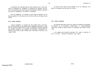 - 19 - FASCICULE 74
La prévention des nuisances dues aux bruits commence par un choix judi-
cieux de l´implantation de l´installation. Le programme de l´opération doit pré-
ciser si des exigences plus sévères doivent être respectées, résultant notamment
de la prise en considération de conditions d´émergence.
Pour les installations non classées, la norme oblige à respecter une dif-
férence maximale de 3 dB (A) de jour et 5 dB (A) de nuit avec le niveau de bruit
ambiant.
II.2.3. Autres nuisances
Lorsque l´installation ou l´ouvrage doit être implanté dans un site sensi-
ble, il est recommandé de faire établir, avant l´engagement des travaux, un état
zéro qui servira de référence pour évaluer les éventuelles nuisances apportées
par la station d´épuration. Les contraintes d´environnement apparaissent nor-
malement dans l´étude d´impact réalisée avant le lancement du concours ou de
l´appel d´offres.
COMMENTAIRES
La mesure du bruit dans une zone habitée, en vue de l´évaluation de la
gêne de la population, est faite selon les normes.
II.2.3. Autres nuisances
Les nuisances telles que les bruits, les odeurs, les émissions de poussières,
les vibrations et les perturbations radioélectriques ou électromagnétiques
doivent être limitées en tenant compte de l´occupation des terrains environ-
nants.
Il est rappelé que les stations d´épuration font l´objet du fascicule 81,
titre II, du CCTG : « Stations de traitement d´eaux usées ».
TEXTE
Ressaisie DTRF
 