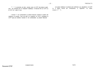 - 21 - FASCICULE 74
*** ** Il conviendra de faire mention dans le CCTP des textes à appli-
quer ; par exemple pour la charpente métallique, le fascicule 66 du CCTG ou
le DTU 32.1 selon le cas.
L´annexe 7, non contractuelle, au présent fascicule explicite la qualité des
matériaux et produits. C´est une aide à la rédaction du CCTP, complétant le
CCTP type qui constitue l´annexe 6, non contractuelle, au présent fascicule
COMMENTAIRES
Les autres matériaux et produits sont conformes aux stipulations du CCTP
ou, à défaut, soumis par l´entrepreneur à l´agrément du maître
d´œuvre (*** **).
TEXTE
Ressaisie DTRF
 