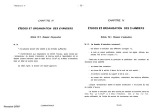 FASCICULE 74 - 22 -
CHAPITRE IV
ÉTUDES ET ORGANISATION DES CHANTIERS
Article IV.1. Dossier d´exécution
IV.1.1.
* Ces dessins doivent être établis à des échelles suffisantes.
** Conformément aux dispositions du CCAG Travaux, après remise par
l´entrepreneur du dossier d´exécution, la mise au point et l´approbation de ce
dossier doivent intervenir dans le délai fixé au CCAP ou, à défaut d´indications,
dans un délai de quinze jours.
Ce délai expiré, le dossier est réputé approuvé,
COMMENTAIRES
CHAPITRE IV
ÉTUDES ET ORGANISATION DES CHANTIERS
Article IV.1. Dossier d´exécution
IV.1.1. Le dossier d´exécution comprend :
- les dessins d´exécution des différents ouvrages (*) ;
- la note de calcul justificative établie suivant les règles définies aux
articles IV.5 et IV.6 ci-après (**).
Cette note de calcul donne en particulier la justification des conditions de
résistance et de stabilité :
- au niveau des fondations ;
- au niveau de la section d´appui de la cuve par son support ;
- en sections courantes du support et de la cuve ;
- au niveau des sections singulières, notamment des sections affaiblies
par des ouvertures.
Lorsque l´entrepreneur établit le dossier d´exécution, il le soumet au visa
du maître d´œuvre.
Ce dossier d´exécution peut être soumis par tranches successives, dans les
délais fixés par le CCAP et, à défaut d´indications, dans un délai d´un mois
après notification de l´ordre de service de commencer les travaux.
TEXTE
Ressaisie DTRF
 